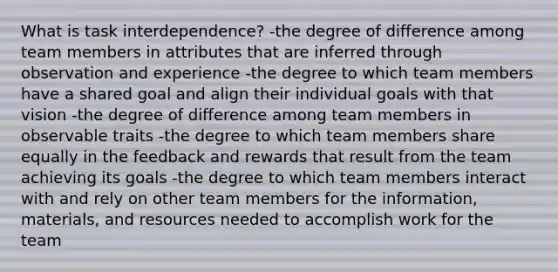 What is task interdependence? -the degree of difference among team members in attributes that are inferred through observation and experience -the degree to which team members have a shared goal and align their individual goals with that vision -the degree of difference among team members in observable traits -the degree to which team members share equally in the feedback and rewards that result from the team achieving its goals -the degree to which team members interact with and rely on other team members for the information, materials, and resources needed to accomplish work for the team