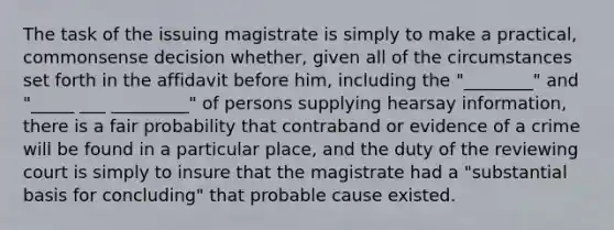 The task of the issuing magistrate is simply to make a practical, commonsense decision whether, given all of the circumstances set forth in the affidavit before him, including the "________" and "_____ ___ _________" of persons supplying hearsay information, there is a fair probability that contraband or evidence of a crime will be found in a particular place, and the duty of the reviewing court is simply to insure that the magistrate had a "substantial basis for concluding" that probable cause existed.