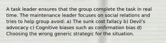 A task leader ensures that the group complete the task in real time. The maintenance leader focuses on social relations and tries to help group avoid: a) The sunk cost fallacy b) Devil's advocacy c) Cognitive biases such as confirmation bias d) Choosing the wrong generic strategic for the situation.