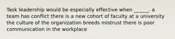 Task leadership would be especially effective when ______. a team has conflict there is a new cohort of faculty at a university the culture of the organization breeds mistrust there is poor communication in the workplace