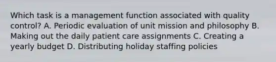 Which task is a management function associated with quality control? A. Periodic evaluation of unit mission and philosophy B. Making out the daily patient care assignments C. Creating a yearly budget D. Distributing holiday staffing policies