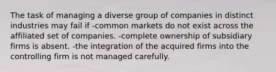 The task of managing a diverse group of companies in distinct industries may fail if -common markets do not exist across the affiliated set of companies. -complete ownership of subsidiary firms is absent. -the integration of the acquired firms into the controlling firm is not managed carefully.