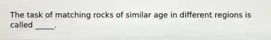 The task of matching rocks of similar age in different regions is called _____.