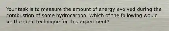 Your task is to measure the amount of energy evolved during the combustion of some hydrocarbon. Which of the following would be the ideal technique for this experiment?