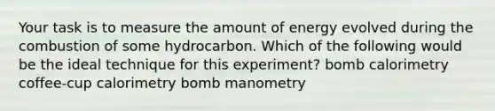 Your task is to measure the amount of energy evolved during the combustion of some hydrocarbon. Which of the following would be the ideal technique for this experiment? bomb calorimetry coffee-cup calorimetry bomb manometry