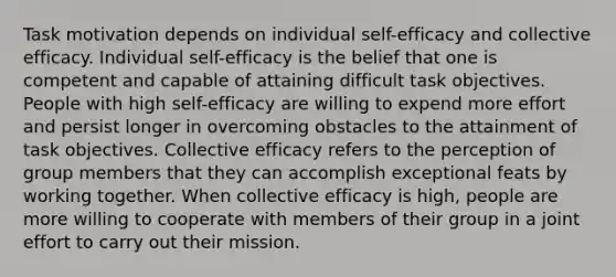 Task motivation depends on individual self-efficacy and collective efficacy. Individual self-efficacy is the belief that one is competent and capable of attaining difficult task objectives. People with high self-efficacy are willing to expend more effort and persist longer in overcoming obstacles to the attainment of task objectives. Collective efficacy refers to the perception of group members that they can accomplish exceptional feats by working together. When collective efficacy is high, people are more willing to cooperate with members of their group in a joint effort to carry out their mission.