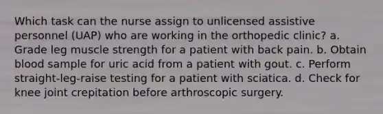 Which task can the nurse assign to unlicensed assistive personnel (UAP) who are working in the orthopedic clinic? a. Grade leg muscle strength for a patient with back pain. b. Obtain blood sample for uric acid from a patient with gout. c. Perform straight-leg-raise testing for a patient with sciatica. d. Check for knee joint crepitation before arthroscopic surgery.