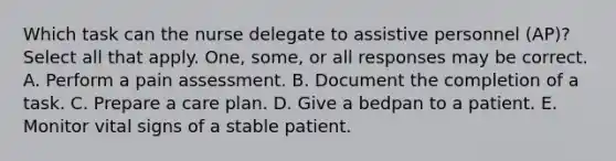 Which task can the nurse delegate to assistive personnel (AP)? Select all that apply. One, some, or all responses may be correct. A. Perform a pain assessment. B. Document the completion of a task. C. Prepare a care plan. D. Give a bedpan to a patient. E. Monitor vital signs of a stable patient.