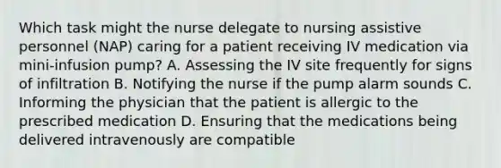 Which task might the nurse delegate to nursing assistive personnel (NAP) caring for a patient receiving IV medication via mini-infusion pump? A. Assessing the IV site frequently for signs of infiltration B. Notifying the nurse if the pump alarm sounds C. Informing the physician that the patient is allergic to the prescribed medication D. Ensuring that the medications being delivered intravenously are compatible