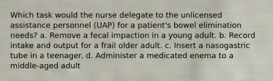 Which task would the nurse delegate to the unlicensed assistance personnel (UAP) for a patient's bowel elimination needs? a. Remove a fecal impaction in a young adult. b. Record intake and output for a frail older adult. c. Insert a nasogastric tube in a teenager. d. Administer a medicated enema to a middle-aged adult