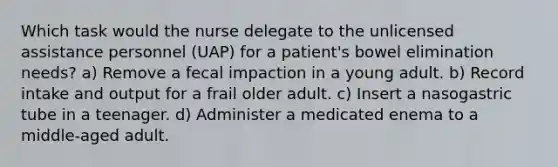 Which task would the nurse delegate to the unlicensed assistance personnel (UAP) for a patient's bowel elimination needs? a) Remove a fecal impaction in a young adult. b) Record intake and output for a frail older adult. c) Insert a nasogastric tube in a teenager. d) Administer a medicated enema to a middle-aged adult.