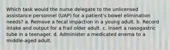 Which task would the nurse delegate to the unlicensed assistance personnel (UAP) for a patient's bowel elimination needs? a. Remove a fecal impaction in a young adult. b. Record intake and output for a frail older adult. c. Insert a nasogastric tube in a teenager. d. Administer a medicated enema to a middle-aged adult.