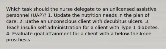 Which task should the nurse delegate to an unlicensed assistive personnel (UAP)? 1. Update the nutrition needs in the plan of care. 2. Bathe an unconscious client with decubitus ulcers. 3. Teach insulin self-administration for a client with Type 1 diabetes. 4. Evaluate goal attainment for a client with a below-the-knee prosthesis.