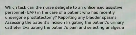 Which task can the nurse delegate to an unlicensed assistive personnel (UAP) in the care of a patient who has recently undergone prostatectomy? Reporting any bladder spasms Assessing the patient's incision Irrigating the patient's urinary catheter Evaluating the patient's pain and selecting analgesia