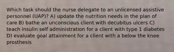 Which task should the nurse delegate to an unlicensed assistive personnel (UAP)? A) update the nutrition needs in the plan of care B) bathe an unconscious client with decubitus ulcers C) teach insulin self administration for a client with type 1 diabetes D) evaluate goal attainment for a client with a below the knee prosthesis