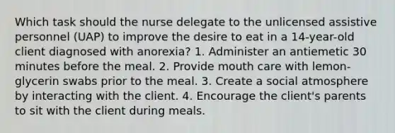 Which task should the nurse delegate to the unlicensed assistive personnel (UAP) to improve the desire to eat in a 14-year-old client diagnosed with anorexia? 1. Administer an antiemetic 30 minutes before the meal. 2. Provide mouth care with lemon-glycerin swabs prior to the meal. 3. Create a social atmosphere by interacting with the client. 4. Encourage the client's parents to sit with the client during meals.