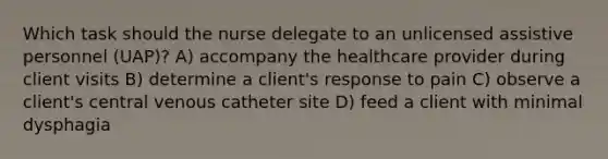 Which task should the nurse delegate to an unlicensed assistive personnel (UAP)? A) accompany the healthcare provider during client visits B) determine a client's response to pain C) observe a client's central venous catheter site D) feed a client with minimal dysphagia