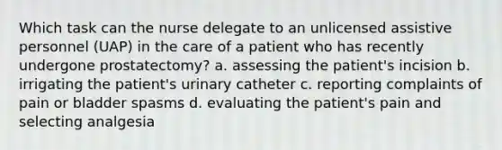 Which task can the nurse delegate to an unlicensed assistive personnel (UAP) in the care of a patient who has recently undergone prostatectomy? a. assessing the patient's incision b. irrigating the patient's urinary catheter c. reporting complaints of pain or bladder spasms d. evaluating the patient's pain and selecting analgesia