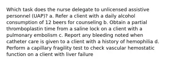 Which task does the nurse delegate to unlicensed assistive personnel (UAP)? a. Refer a client with a daily alcohol consumption of 12 beers for counseling b. Obtain a partial thromboplastin time from a saline lock on a client with a pulmonary embolism c. Report any bleeding noted when catheter care is given to a client with a history of hemophilia d. Perform a capillary fragility test to check vascular hemostatic function on a client with liver failure