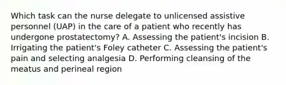 Which task can the nurse delegate to unlicensed assistive personnel (UAP) in the care of a patient who recently has undergone prostatectomy? A. Assessing the patient's incision B. Irrigating the patient's Foley catheter C. Assessing the patient's pain and selecting analgesia D. Performing cleansing of the meatus and perineal region