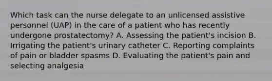 Which task can the nurse delegate to an unlicensed assistive personnel (UAP) in the care of a patient who has recently undergone prostatectomy? A. Assessing the patient's incision B. Irrigating the patient's urinary catheter C. Reporting complaints of pain or bladder spasms D. Evaluating the patient's pain and selecting analgesia