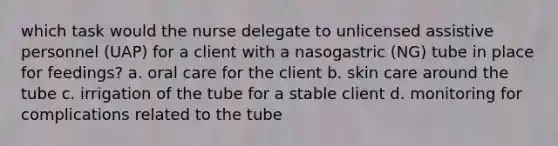 which task would the nurse delegate to unlicensed assistive personnel (UAP) for a client with a nasogastric (NG) tube in place for feedings? a. oral care for the client b. skin care around the tube c. irrigation of the tube for a stable client d. monitoring for complications related to the tube