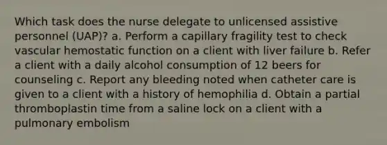 Which task does the nurse delegate to unlicensed assistive personnel (UAP)? a. Perform a capillary fragility test to check vascular hemostatic function on a client with liver failure b. Refer a client with a daily alcohol consumption of 12 beers for counseling c. Report any bleeding noted when catheter care is given to a client with a history of hemophilia d. Obtain a partial thromboplastin time from a saline lock on a client with a pulmonary embolism