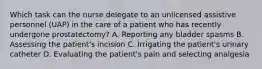 Which task can the nurse delegate to an unlicensed assistive personnel (UAP) in the care of a patient who has recently undergone prostatectomy? A. Reporting any bladder spasms B. Assessing the patient's incision C. Irrigating the patient's urinary catheter D. Evaluating the patient's pain and selecting analgesia