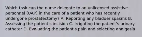 Which task can the nurse delegate to an unlicensed assistive personnel (UAP) in the care of a patient who has recently undergone prostatectomy? A. Reporting any bladder spasms B. Assessing the patient's incision C. Irrigating the patient's urinary catheter D. Evaluating the patient's pain and selecting analgesia