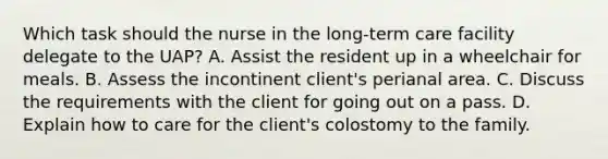 Which task should the nurse in the long-term care facility delegate to the UAP? A. Assist the resident up in a wheelchair for meals. B. Assess the incontinent client's perianal area. C. Discuss the requirements with the client for going out on a pass. D. Explain how to care for the client's colostomy to the family.