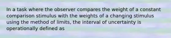 In a task where the observer compares the weight of a constant comparison stimulus with the weights of a changing stimulus using the method of limits, the interval of uncertainty is operationally defined as