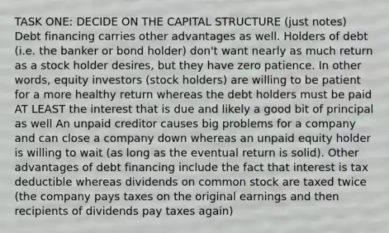 TASK ONE: DECIDE ON THE CAPITAL STRUCTURE (just notes) Debt financing carries other advantages as well. Holders of debt (i.e. the banker or bond holder) don't want nearly as much return as a stock holder desires, but they have zero patience. In other words, equity investors (stock holders) are willing to be patient for a more healthy return whereas the debt holders must be paid AT LEAST the interest that is due and likely a good bit of principal as well An unpaid creditor causes big problems for a company and can close a company down whereas an unpaid equity holder is willing to wait (as long as the eventual return is solid). Other advantages of debt financing include the fact that interest is tax deductible whereas dividends on common stock are taxed twice (the company pays taxes on the original earnings and then recipients of dividends pay taxes again)