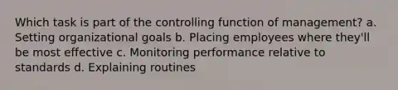 Which task is part of the controlling function of management? a. Setting organizational goals b. Placing employees where they'll be most effective c. Monitoring performance relative to standards d. Explaining routines