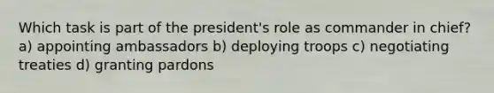 Which task is part of the president's role as commander in chief? a) appointing ambassadors b) deploying troops c) negotiating treaties d) granting pardons