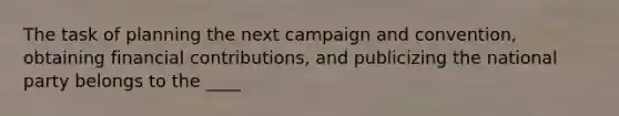 The task of planning the next campaign and convention, obtaining financial contributions, and publicizing the national party belongs to the ____