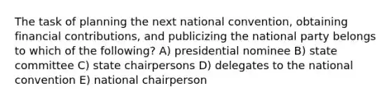 The task of planning the next national convention, obtaining financial contributions, and publicizing the national party belongs to which of the following? A) presidential nominee B) state committee C) state chairpersons D) delegates to the national convention E) national chairperson