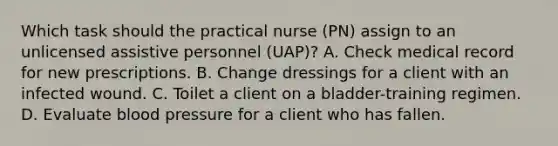 Which task should the practical nurse (PN) assign to an unlicensed assistive personnel (UAP)? A. Check medical record for new prescriptions. B. Change dressings for a client with an infected wound. C. Toilet a client on a bladder-training regimen. D. Evaluate blood pressure for a client who has fallen.