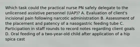 Which task could the practical nurse PN safely delegate to the unlicensed assistive personnel (UAP)? A. Evaluation of client's incisional pain following narcotic administration B. Assessment of the placement and patency of a nasogastric feeding tube C. Participation in staff rounds to record notes regarding client goals D. Oral feeding of a two-year-old child after application of a hip spica cast