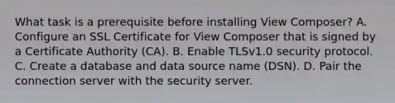 What task is a prerequisite before installing View Composer? A. Configure an SSL Certificate for View Composer that is signed by a Certificate Authority (CA). B. Enable TLSv1.0 security protocol. C. Create a database and data source name (DSN). D. Pair the connection server with the security server.