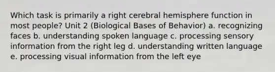 Which task is primarily a right cerebral hemisphere function in most people? Unit 2 (Biological Bases of Behavior) a. recognizing faces b. understanding spoken language c. processing sensory information from the right leg d. understanding written language e. processing visual information from the left eye