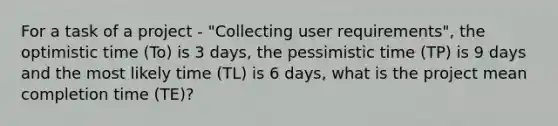 For a task of a project - "Collecting user requirements", the optimistic time (To) is 3 days, the pessimistic time (TP) is 9 days and the most likely time (TL) is 6 days, what is the project mean completion time (TE)?