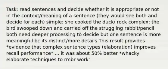 Task: read sentences and decide whether it is appropriate or not in the context/meaning of a sentence (they would see both and decide for each) simple: she cooked the duck/ rock complex: the bird swooped down and carried off the struggling rabbit/pencil both need deeper processing to decide but one sentence is more meaningful bc its distinct/more details This result provides *evidence that complex sentence types (elaboration) improves recall performance* ... it was about 50% better *whacky elaborate techniques to rmbr work"