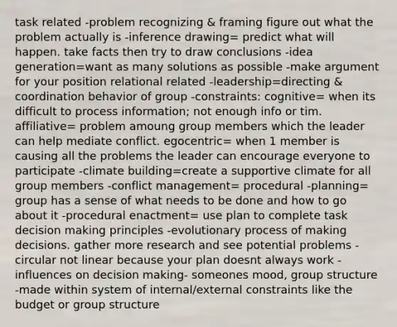 task related -problem recognizing & framing figure out what the problem actually is -inference drawing= predict what will happen. take facts then try to draw conclusions -idea generation=want as many solutions as possible -make argument for your position relational related -leadership=directing & coordination behavior of group -constraints: cognitive= when its difficult to process information; not enough info or tim. affiliative= problem amoung group members which the leader can help mediate conflict. egocentric= when 1 member is causing all the problems the leader can encourage everyone to participate -climate building=create a supportive climate for all group members -conflict management= procedural -planning= group has a sense of what needs to be done and how to go about it -procedural enactment= use plan to complete task decision making principles -evolutionary process of making decisions. gather more research and see potential problems -circular not linear because your plan doesnt always work -influences on decision making- someones mood, group structure -made within system of internal/external constraints like the budget or group structure