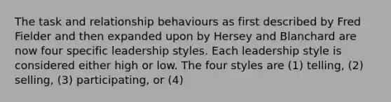 The task and relationship behaviours as first described by Fred Fielder and then expanded upon by Hersey and Blanchard are now four specific leadership styles. Each leadership style is considered either high or low. The four styles are​ (1) telling,​ (2) selling,​ (3) participating, or​ (4)