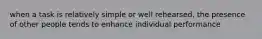 when a task is relatively simple or well rehearsed, the presence of other people tends to enhance individual performance