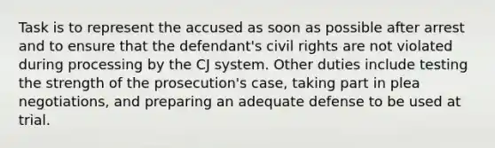 Task is to represent the accused as soon as possible after arrest and to ensure that the defendant's civil rights are not violated during processing by the CJ system. Other duties include testing the strength of the prosecution's case, taking part in plea negotiations, and preparing an adequate defense to be used at trial.