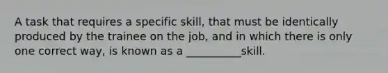 A task that requires a specific skill, that must be identically produced by the trainee on the job, and in which there is only one correct way, is known as a __________skill.