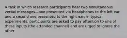 A task in which research participants hear two simultaneous verbal messages—one presented via headphones to the left ear and a second one presented to the right ear; in typical experiments, participants are asked to pay attention to one of these inputs (the attended channel) and are urged to ignore the other