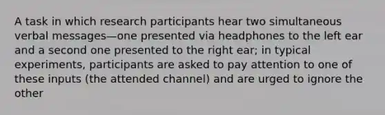 A task in which research participants hear two simultaneous verbal messages—one presented via headphones to the left ear and a second one presented to the right ear; in typical experiments, participants are asked to pay attention to one of these inputs (the attended channel) and are urged to ignore the other