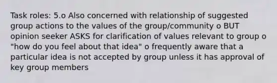 Task roles: 5.o Also concerned with relationship of suggested group actions to the values of the group/community o BUT opinion seeker ASKS for clarification of values relevant to group o "how do you feel about that idea" o frequently aware that a particular idea is not accepted by group unless it has approval of key group members